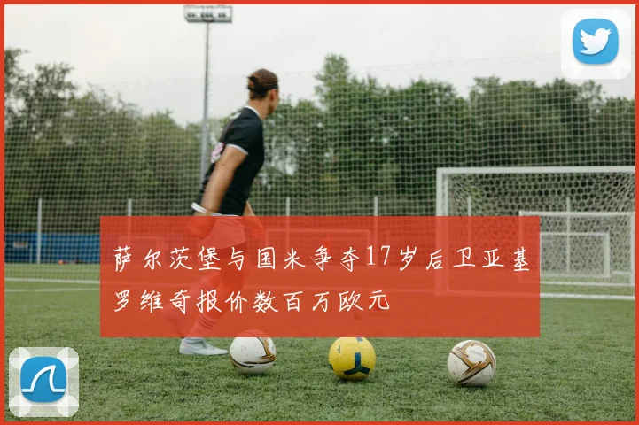 萨尔茨堡与国米争夺17岁后卫亚基罗维奇报价数百万欧元