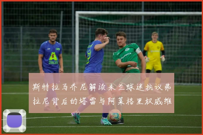 斯特拉马乔尼解读米兰球迷抗议弗拉尼背后的塔雷与阿莱格里权威维护