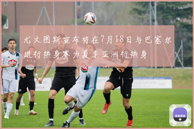 尤文图斯宣布将在7月18日与巴塞尔进行热身赛为夏季亚洲行热身
