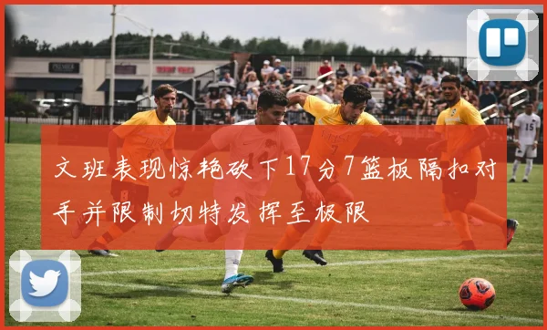 文班表现惊艳砍下17分7篮板隔扣对手并限制切特发挥至极限