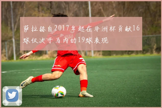 萨拉赫自2017年起在非洲杯贡献16球仅次于马内的19球表现
