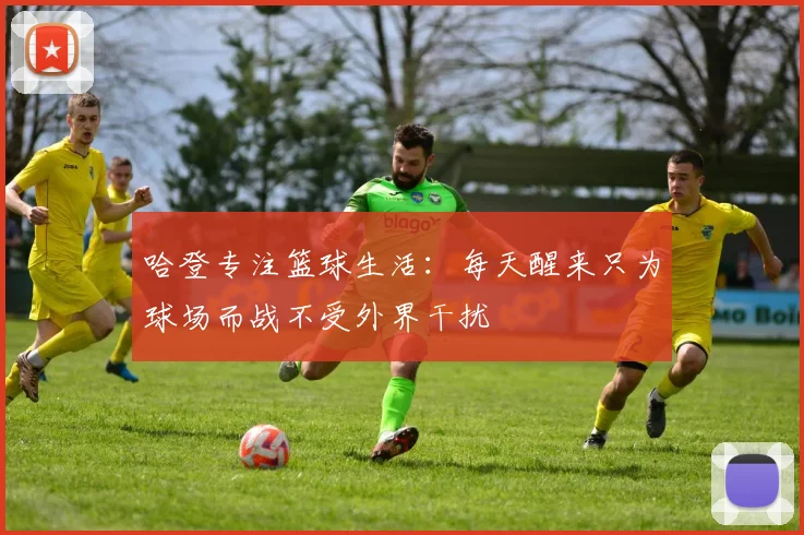 哈登专注篮球生活：每天醒来只为球场而战不受外界干扰