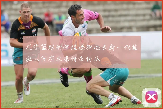 辽宁篮球的辉煌逐渐远去新一代接班人何在未来何去何从
