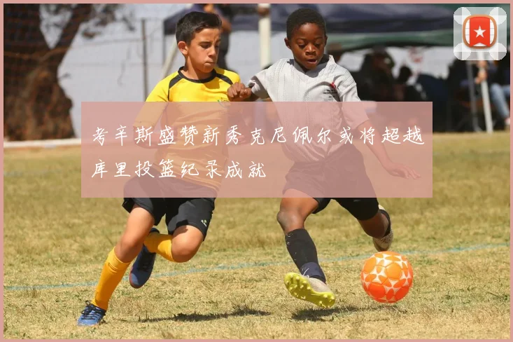考辛斯盛赞新秀克尼佩尔或将超越库里投篮纪录成就