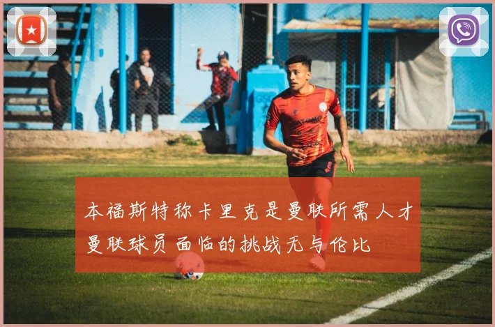 本福斯特称卡里克是曼联所需人才曼联球员面临的挑战无与伦比