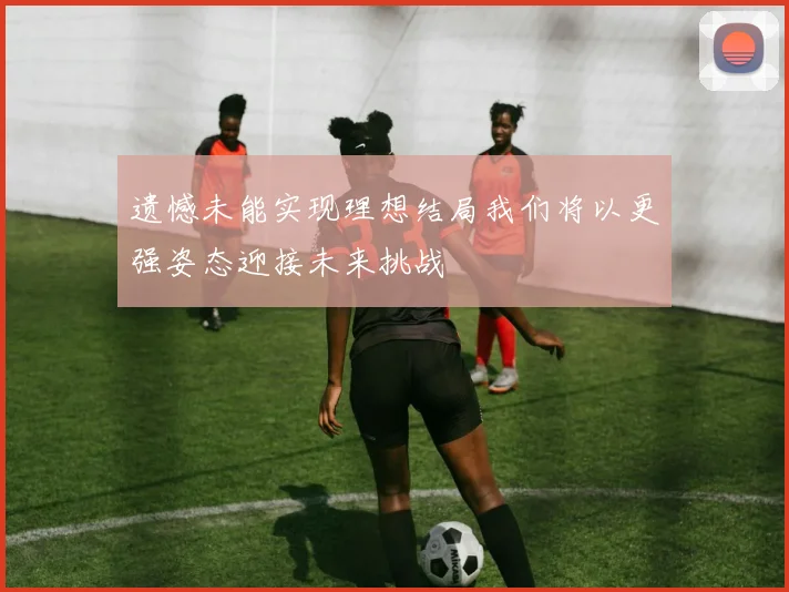 遗憾未能实现理想结局我们将以更强姿态迎接未来挑战