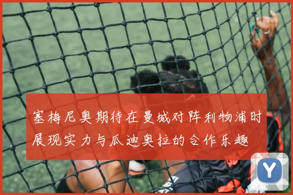 塞梅尼奥期待在曼城对阵利物浦时展现实力与瓜迪奥拉的合作乐趣