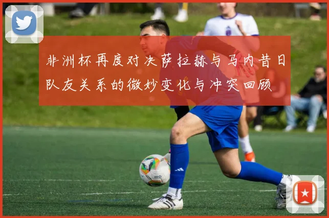 非洲杯再度对决萨拉赫与马内昔日队友关系的微妙变化与冲突回顾