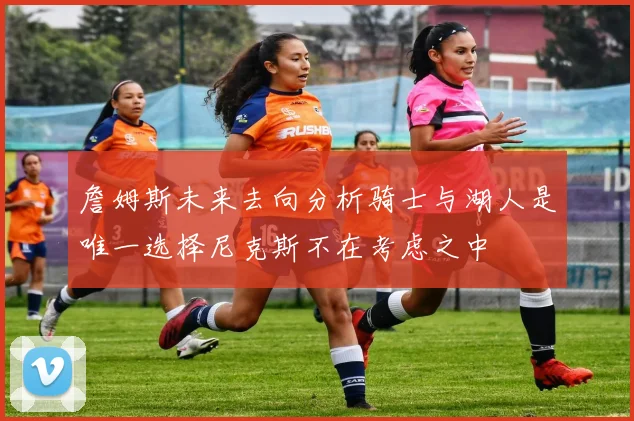 詹姆斯未来去向分析骑士与湖人是唯一选择尼克斯不在考虑之中