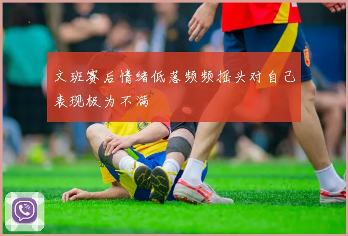 文班赛后情绪低落频频摇头对自己表现极为不满